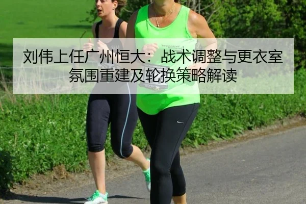 刘伟上任广州恒大：战术调整与更衣室氛围重建及轮换策略解读