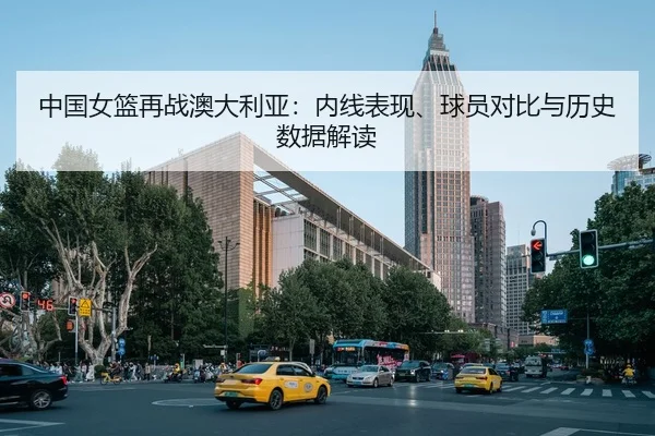 中国女篮再战澳大利亚：内线表现、球员对比与历史数据解读 - NBA